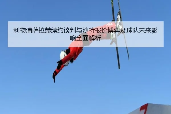 利物浦萨拉赫续约谈判与沙特报价博弈及球队未来影响全面解析
