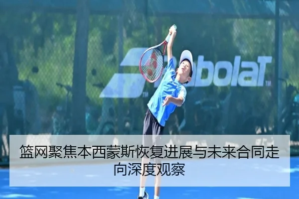 篮网聚焦本西蒙斯恢复进展与未来合同走向深度观察