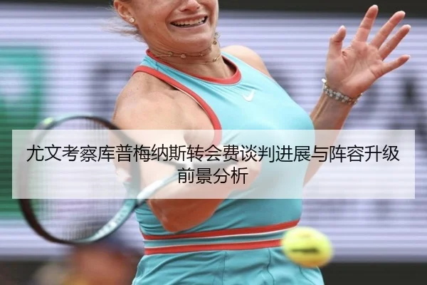 尤文考察库普梅纳斯转会费谈判进展与阵容升级前景分析